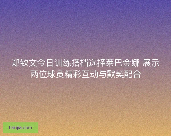 郑钦文今日训练搭档选择莱巴金娜 展示两位球员精彩互动与默契配合