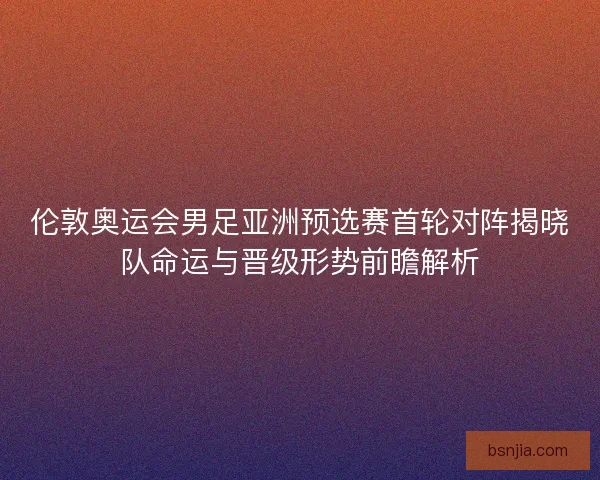 伦敦奥运会男足亚洲预选赛首轮对阵揭晓队命运与晋级形势前瞻解析