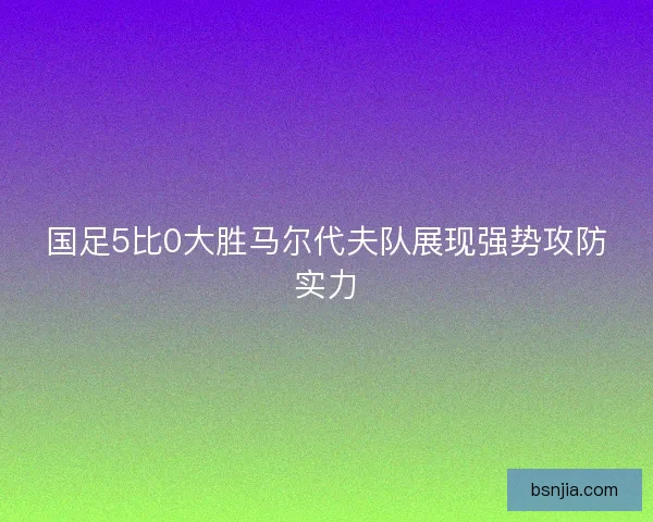 国足5比0大胜马尔代夫队展现强势攻防实力