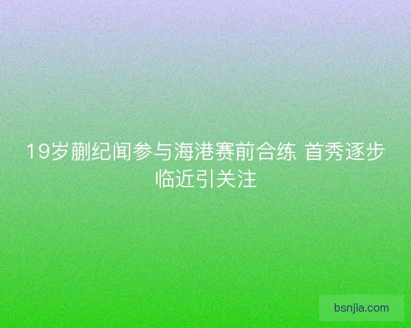 19岁蒯纪闻参与海港赛前合练 首秀逐步临近引关注