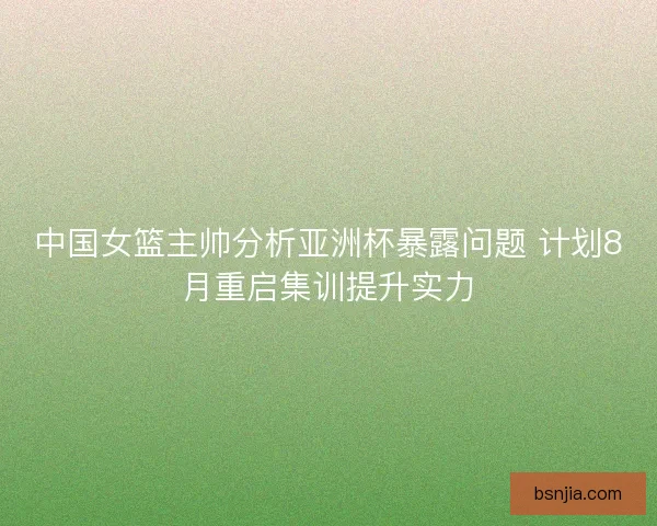中国女篮主帅分析亚洲杯暴露问题 计划8月重启集训提升实力 中国女篮主帅分析亚洲杯暴露问题 计划8月重启集训提升实力