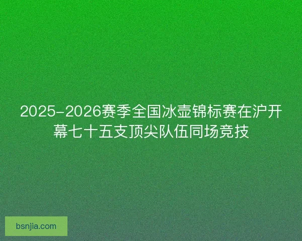 2025-2026赛季全国冰壶锦标赛在沪开幕七十五支顶尖队伍同场竞技