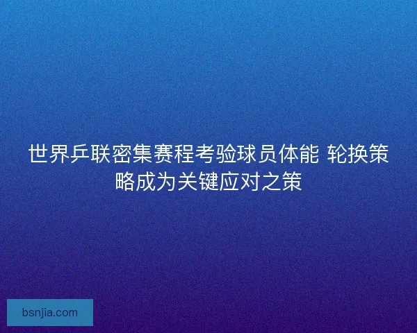 世界乒联密集赛程考验球员体能 轮换策略成为关键应对之策 世界乒联密集赛程考验球员体能 轮换策略成为关键应对之策