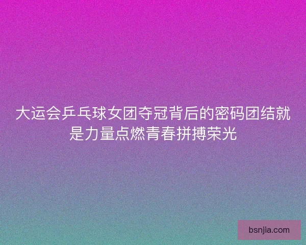 大运会乒乓球女团夺冠背后的密码团结就是力量点燃青春拼搏荣光