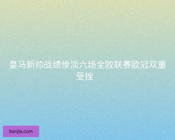 皇马新帅战绩惨淡六场全败联赛欧冠双重受挫  