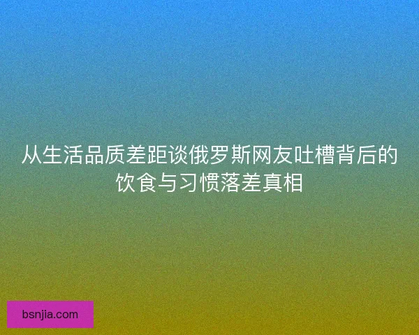 从生活品质差距谈俄罗斯网友吐槽背后的饮食与习惯落差真相 从生活品质差距谈俄罗斯网友吐槽背后的饮食与习惯落差真相