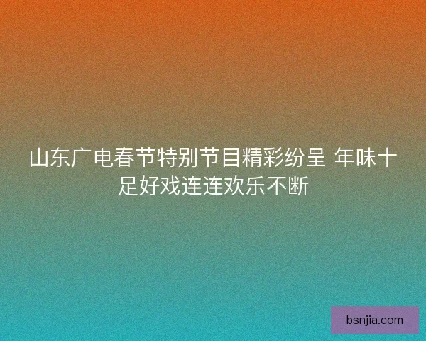 山东广电春节特别节目精彩纷呈 年味十足好戏连连欢乐不断 山东广电春节特别节目精彩纷呈 年味十足好戏连连欢乐不断
