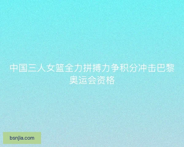 中国三人女篮全力拼搏力争积分冲击巴黎奥运会资格 中国三人女篮全力拼搏力争积分冲击巴黎奥运会资格