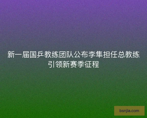 新一届国乒教练团队公布李隼担任总教练引领新赛季征程 新一届国乒教练团队公布李隼担任总教练引领新赛季征程